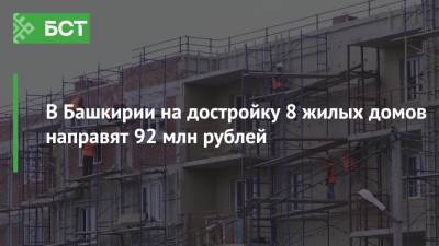 В Башкирии на достройку 8 жилых домов направят 92 млн рублей
