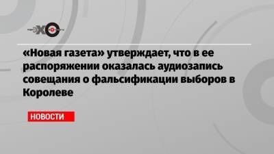 «Новая газета» утверждает, что в ее распоряжении оказалась аудиозапись совещания о фальсификации выборов в Королеве