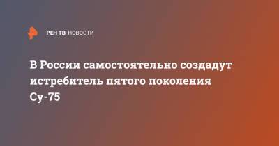 В России самостоятельно создадут истребитель пятого поколения Су-75