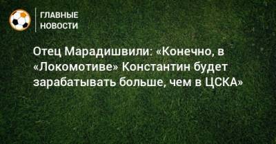 Отец Марадишвили: «Конечно, в «Локомотиве» Константин будет зарабатывать больше, чем в ЦСКА»