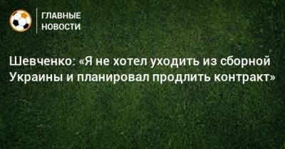 Шевченко: «Я не хотел уходить из сборной Украины и планировал продлить контракт»