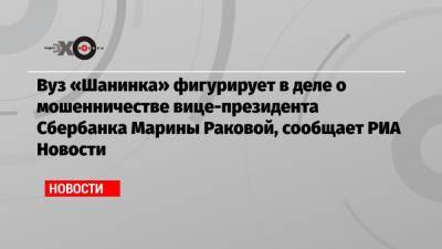 Вуз «Шанинка» фигурирует в деле о мошенничестве вице-президента Сбербанка Марины Раковой, сообщает РИА Новости