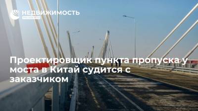 Проектировщик пункта пропуска у моста Благовещенск-Хэйхэ требует у заказчика 34 млн рублей