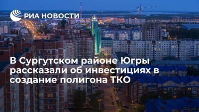 Инвестиции в создание полигона ТКО в Сургутском районе Югры составят 4,3 миллиарда рублей