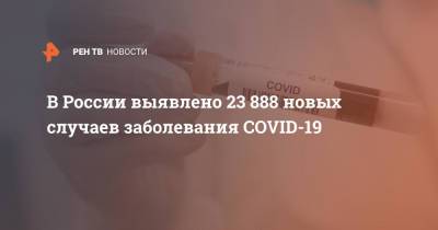 В России выявлено 23 888 новых случаев заболевания COVID-19