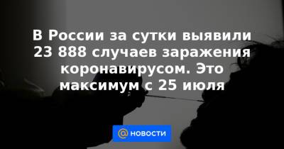 В России за сутки выявили 23 888 случаев заражения коронавирусом. Это максимум с 25 июля