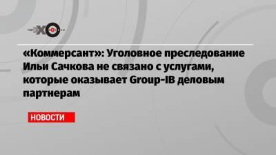 «Коммерсант»: Уголовное преследование Ильи Сачкова не связано с услугами, которые оказывает Group-IB деловым партнерам