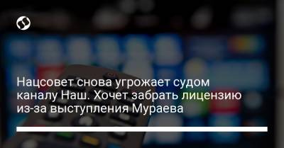 Нацсовет снова угрожает судом каналу Наш. Хочет забрать лицензию из-за выступления Мураева