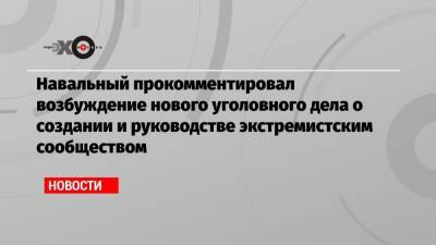 Навальный прокомментировал возбуждение нового уголовного дела о создании и руководстве экстремистским сообществом