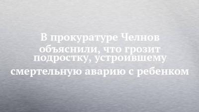 В прокуратуре Челнов объяснили, что грозит подростку, устроившему смертельную аварию с ребенком