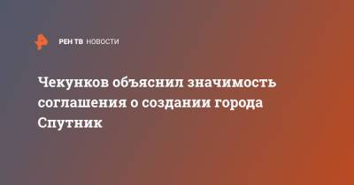 Чекунков объяснил значимость соглашения о создании города Спутник