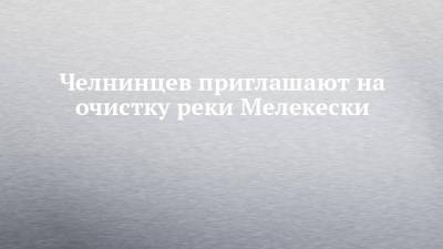 Челнинцев приглашают на очистку реки Мелекески - chelny-izvest.ru - Набережные Челны