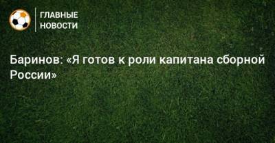 Баринов: «Я готов к роли капитана сборной России»