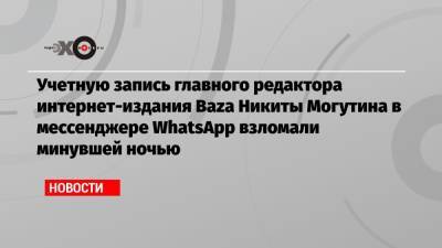 Никита Могутин - Учетную запись главного редактора интернет-издания Baza Никиты Могутина в мессенджере WhatsApp взломали минувшей ночью - echo.msk.ru