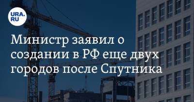Министр заявил о создании в РФ еще двух городов после Спутника