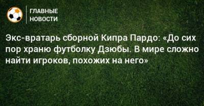 Экс-вратарь сборной Кипра Пардо: «До сих пор храню футболку Дзюбы. В мире сложно найти игроков, похожих на него»
