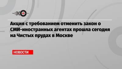 Акция с требованием отменить закон о СМИ-иностранных агентах прошла сегодня на Чистых прудах в Москве