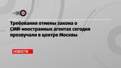 Требования отмены закона о СМИ-иностранных агентах сегодня прозвучали в центре Москвы