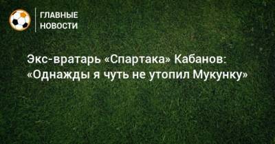 Экс-вратарь «Спартака» Кабанов: «Однажды я чуть не утопил Мукунку»