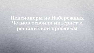 Пенсионеры из Набережных Челнов освоили интернет и решили свои проблемы - chelny-izvest.ru - Набережные Челны - Тверская обл. - Лихославль