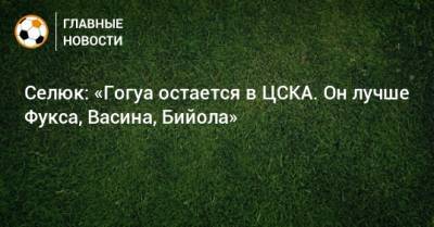 Селюк: «Гогуа остается в ЦСКА. Он лучше Фукса, Васина, Бийола»