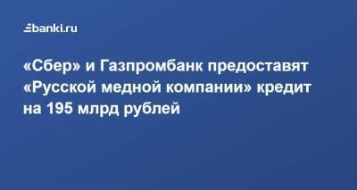 «Сбер» и Газпромбанк предоставят «Русской медной компании» кредит на 195 млрд рублей