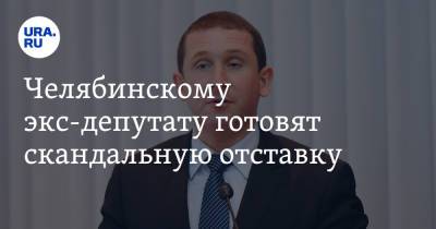 Челябинскому экс-депутату готовят скандальную отставку