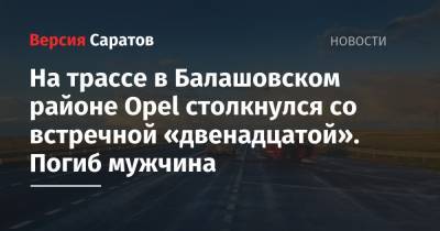 На трассе в Балашовском районе Opel столкнулся со встречной «двенадцатой». Погиб мужчина