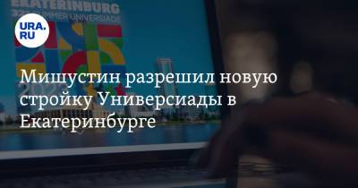 Мишустин разрешил новую стройку Универсиады в Екатеринбурге