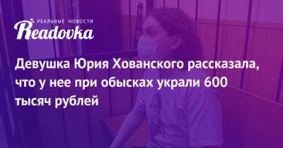 Девушка Юрия Хованского рассказала, что у нее при обысках украли 600 тысяч рублей