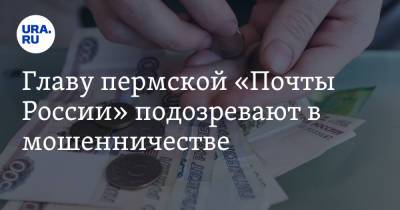 Главу пермской «Почты России» подозревают в мошенничестве
