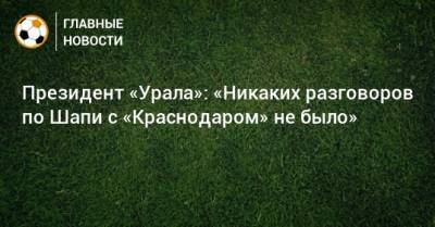 Президент «Урала»: «Никаких разговоров по Шапи с «Краснодаром» не было»