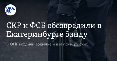 СКР и ФСБ обезвредили в Екатеринбурге банду. В ОПГ входили военные и два полицейских