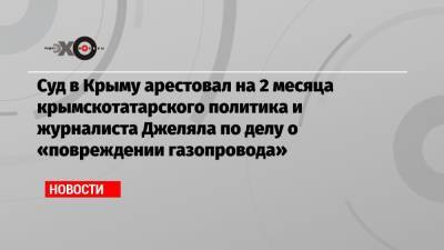 Суд в Крыму арестовал на 2 месяца крымскотатарского политика и журналиста Джеляла по делу о «повреждении газопровода»