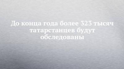 До конца года более 323 тысяч татарстанцев будут обследованы