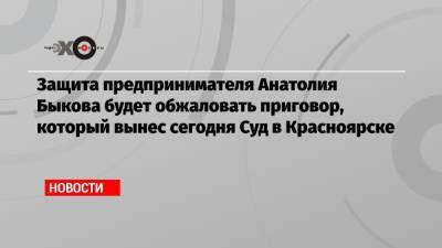 Защита предпринимателя Анатолия Быкова будет обжаловать приговор, который вынес сегодня Суд в Красноярске