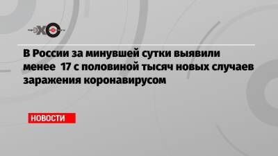 В России за минувшей сутки выявили менее 17 с половиной тысяч новых случаев заражения коронавирусом