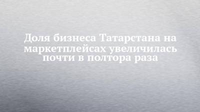 Доля бизнеса Татарстана на маркетплейсах увеличилась почти в полтора раза