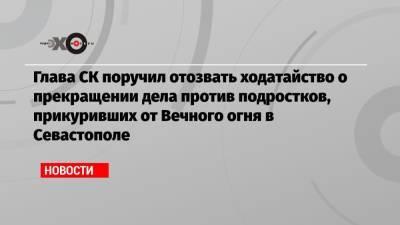 Глава СК поручил отозвать ходатайство о прекращении дела против подростков, прикуривших от Вечного огня в Севастополе