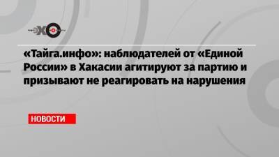 «Тайга.инфо»: наблюдателей от «Единой России» в Хакасии агитируют за партию и призывают не реагировать на нарушения