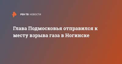 Глава Подмосковья отправился к месту взрыва газа в Ногинске