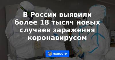 В России выявили более 18 тысяч новых случаев заражения коронавирусом