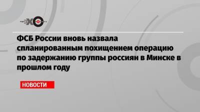 ФСБ России вновь назвала спланированным похищением операцию по задержанию группы россиян в Минске в прошлом году