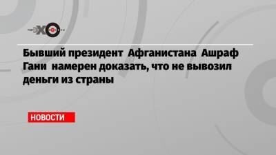 Бывший президент Афганистана Ашраф Гани намерен доказать, что не вывозил деньги из страны