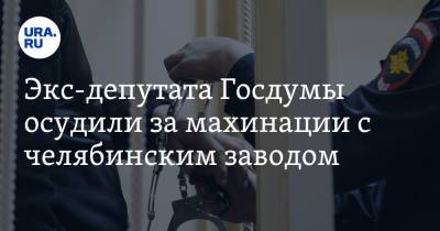 Экс-депутата Госдумы осудили за махинации с челябинским заводом