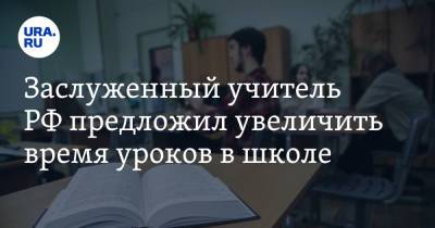 Заслуженный учитель РФ предложил увеличить время уроков в школе