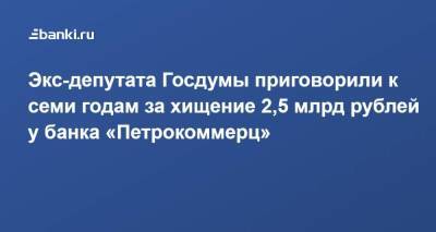 Экс-депутата Госдумы приговорили к семи годам за хищение 2,5 млрд рублей у банка «Петрокоммерц»
