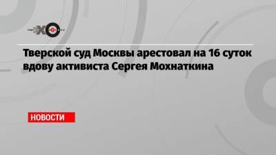 Тверской суд Москвы арестовал на 16 суток вдову активиста Сергея Мохнаткина