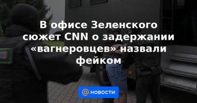 В офисе Зеленского сюжет CNN о задержании «вагнеровцев» назвали фейком