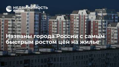 Риелторы назвали города России с самым быстрым ростом цен на жилье